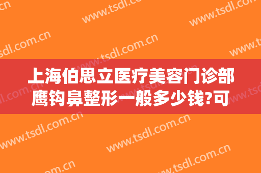 上海伯思立医疗美容门诊部鹰钩鼻整形一般多少钱?可靠吗?(鹰钩鼻矫正一般多少钱)