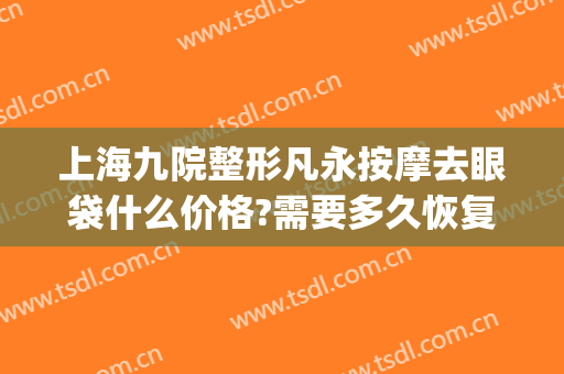上海九院整形凡永按摩去眼袋什么价格?需要多久恢复?(上海九院做眼袋多少钱)