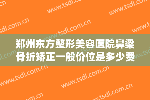 郑州东方整形美容医院鼻梁骨折矫正一般价位是多少费用?好不好?(郑州东方美容整形医院怎么样)