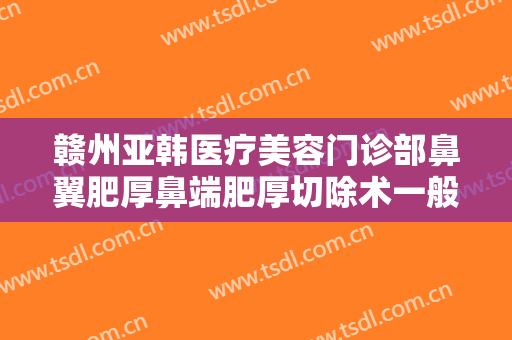 赣州亚韩医疗美容门诊部鼻翼肥厚鼻端肥厚切除术一般多少费用?多长时间恢复?