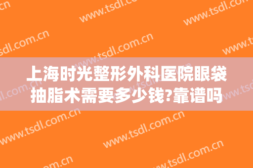 上海时光整形外科医院眼袋抽脂术需要多少钱?靠谱吗?(眼皮抽脂术需要多少钱)