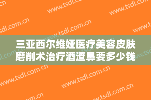 三亚西尔维娅医疗美容皮肤磨削术治疗酒渣鼻要多少钱?可靠吗?