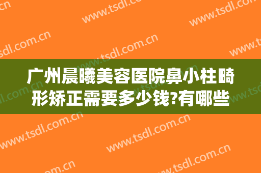 广州晨曦美容医院鼻小柱畸形矫正需要多少钱?有哪些优势?(鼻小柱畸形整形)