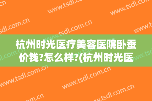 杭州时光医疗美容医院卧蚕价钱?怎么样?(杭州时光医疗整形美容)