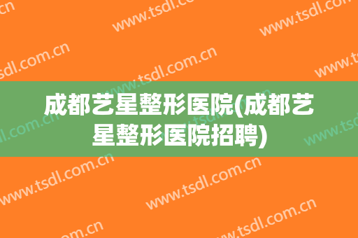 成都艺星整形医院(成都艺星整形医院招聘)
