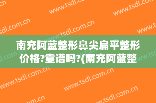南充阿蓝整形鼻尖扁平整形价格?靠谱吗?(南充阿蓝整形美容医院)