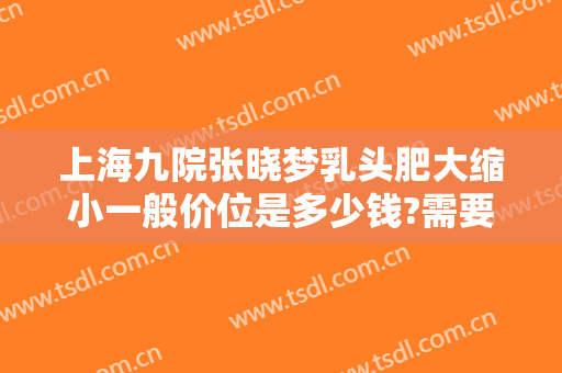 上海九院张晓梦乳头肥大缩小一般价位是多少钱?需要多久恢复?