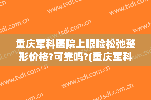 重庆军科医院上眼睑松弛整形价格?可靠吗?(重庆军科医院双眼皮怎么样)