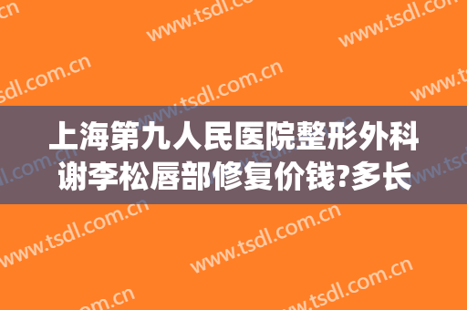 上海第九人民医院整形外科谢李松唇部修复价钱?多长时间恢复?(上海九院唇部整形价格)