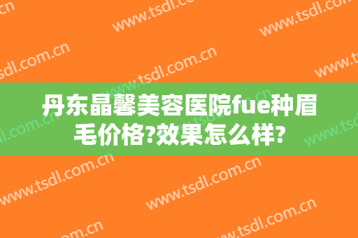 丹东晶馨美容医院fue种眉毛价格?效果怎么样?