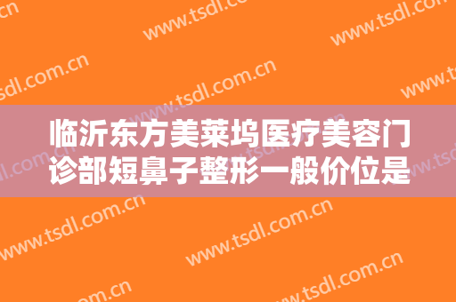 临沂东方美莱坞医疗美容门诊部短鼻子整形一般价位是多少费用?可靠吗?