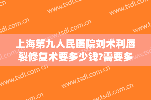 上海第九人民医院刘术利唇裂修复术要多少钱?需要多久恢复?(北京八大处唇裂修复手术)