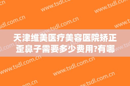 天津维美医疗美容医院矫正歪鼻子需要多少费用?有哪些优势?(天津维美医疗整形医院)