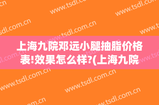 上海九院邓远小腿抽脂价格表!效果怎么样?(上海九院腿部抽脂多少价位)