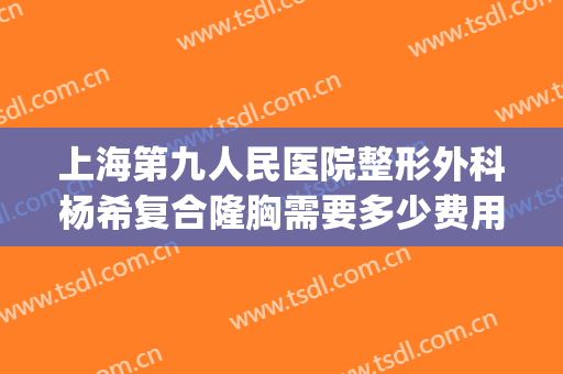 上海第九人民医院整形外科杨希复合隆胸需要多少费用?效果怎么样?(上海第九整形美容医院隆胸多少钱)