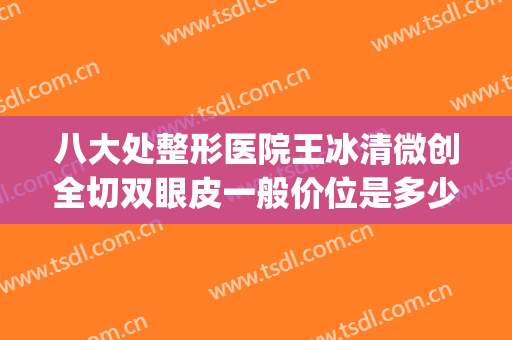 八大处整形医院王冰清微创全切双眼皮一般价位是多少?可靠吗?(八大处整形双眼皮哪个医生做的好一些)