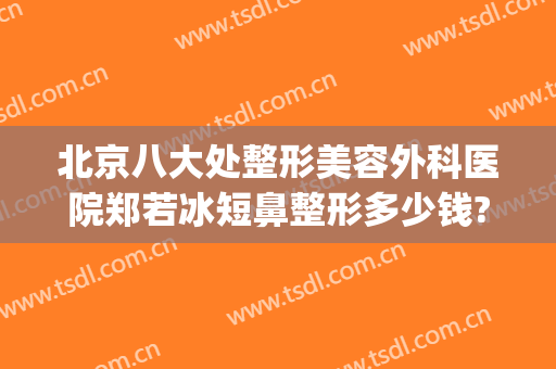 北京八大处整形美容外科医院郑若冰短鼻整形多少钱?可靠吗?(北京八大处整形有几家医院)