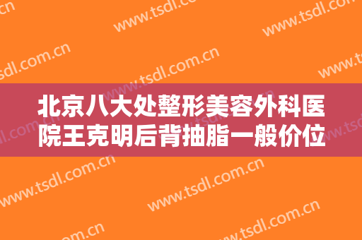北京八大处整形美容外科医院王克明后背抽脂一般价位是多少钱?可靠吗?