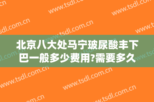 北京八大处马宁玻尿酸丰下巴一般多少费用?需要多久恢复?(八大处玻尿酸填充价格)