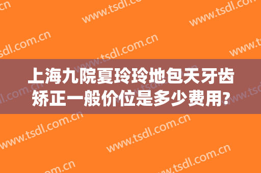 上海九院夏玲玲地包天牙齿矫正一般价位是多少费用?有哪些优势?(10岁牙齿地包天矫正费用)