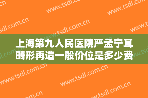 上海第九人民医院严孟宁耳畸形再造一般价位是多少费用?效果怎么样?