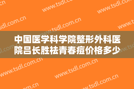 中国医学科学院整形外科医院吕长胜祛青春痘价格多少钱?有哪些优势?