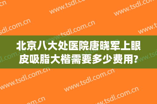 北京八大处医院唐晓军上眼皮吸脂大楷需要多少费用?靠谱吗?(北京八大处医院吸脂收费标准)
