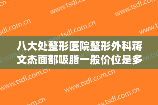 八大处整形医院整形外科蒋文杰面部吸脂一般价位是多少钱?贵不贵?(专业吸脂整形医院)