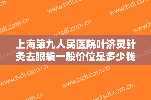 上海第九人民医院叶济灵针灸去眼袋一般价位是多少钱?多长时间恢复?
