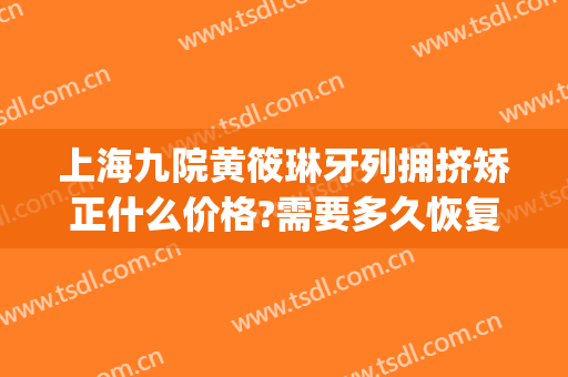 上海九院黄筱琳牙列拥挤矫正什么价格?需要多久恢复?(上海九院矫正牙齿多少钱)