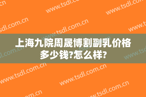上海九院周晟博割副乳价格多少钱?怎么样?
