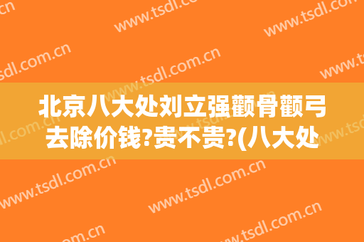 北京八大处刘立强颧骨颧弓去除价钱?贵不贵?(八大处颧骨内推价格)