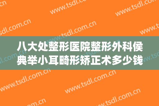 八大处整形医院整形外科侯典举小耳畸形矫正术多少钱?靠谱吗?(北京八大处耳部整形)