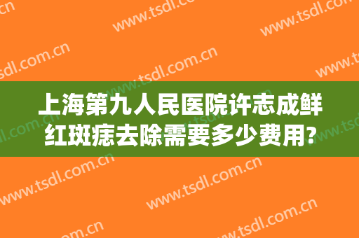 上海第九人民医院许志成鲜红斑痣去除需要多少费用?需要多久恢复?(鲜红斑痣上海九院治疗费用)