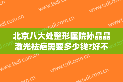 北京八大处整形医院孙晶晶激光祛疤需要多少钱?好不好?(北京激光祛疤的价格)