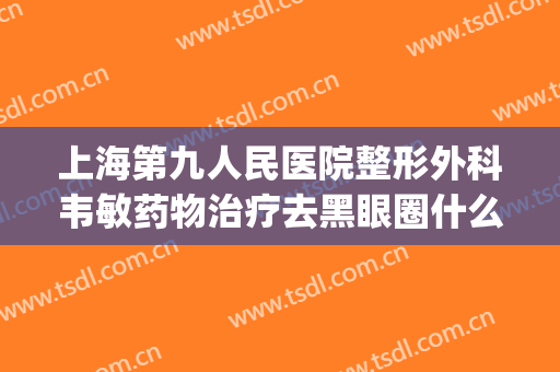 上海第九人民医院整形外科韦敏药物治疗去黑眼圈什么价格?怎么样?(上海九院激光去黑眼圈价格)
