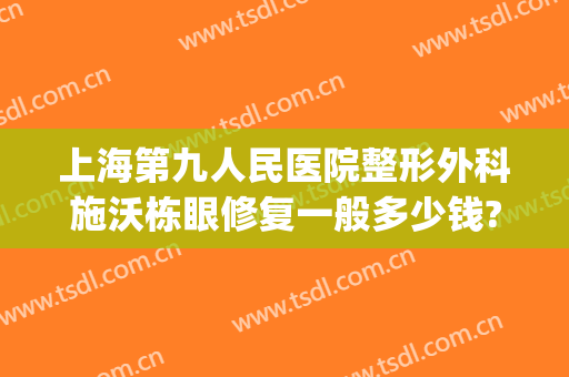 上海第九人民医院整形外科施沃栋眼修复一般多少钱?靠谱吗?(上海九院整形疤痕专家)
