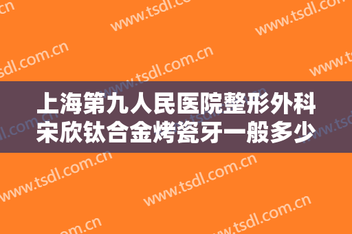 上海第九人民医院整形外科宋欣钛合金烤瓷牙一般多少钱?靠谱吗?