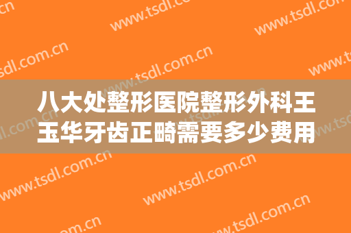 八大处整形医院整形外科王玉华牙齿正畸需要多少费用?可靠吗?(华美整形美容医院牙齿整形怎么样)