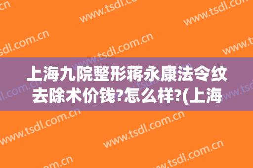 上海九院整形蒋永康法令纹去除术价钱?怎么样?(上海九院整形价目表2024祛疤)