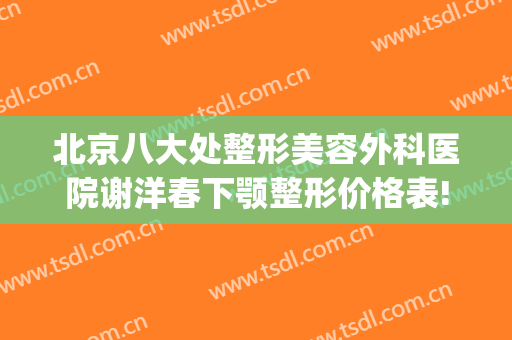 北京八大处整形美容外科医院谢洋春下颚整形价格表!效果怎么样?(八大处谢洋春鼻综合做的怎样)