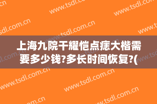 上海九院干耀恺点痣大楷需要多少钱?多长时间恢复?(上海九院点痣价目)