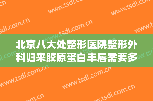 北京八大处整形医院整形外科归来胶原蛋白丰唇需要多少钱?可靠吗?(北京八大处美容整形医院)