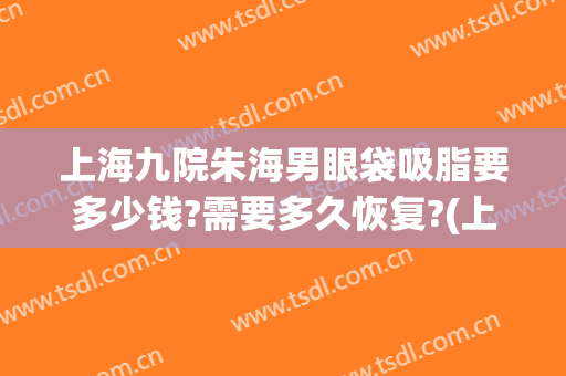 上海九院朱海男眼袋吸脂要多少钱?需要多久恢复?(上海九院割眼袋多少钱)