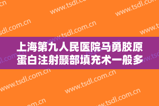上海第九人民医院马勇胶原蛋白注射颞部填充术一般多少费用?有哪些优势?