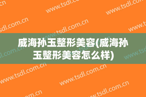 威海孙玉整形美容(威海孙玉整形美容怎么样)
