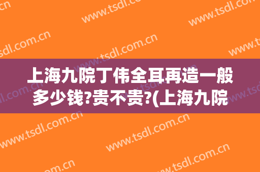 上海九院丁伟全耳再造一般多少钱?贵不贵?(上海九院外耳再造)