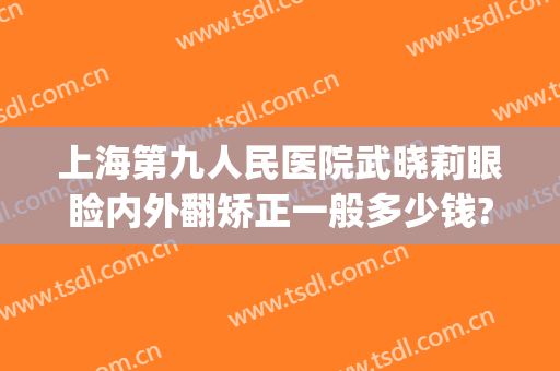 上海第九人民医院武晓莉眼睑内外翻矫正一般多少钱?怎么样?(上海九院上睑下垂专家)