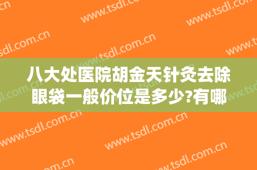 八大处医院胡金天针灸去除眼袋一般价位是多少?有哪些优势?(八大处整形祛眼袋哪个医生好)