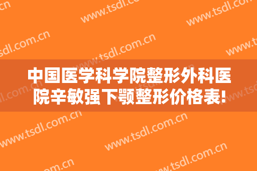 中国医学科学院整形外科医院辛敏强下颚整形价格表!有哪些优势?